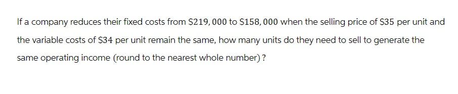 If a company reduces their fixed costs from $219,000 to $158,000 when the selling price of $35 per unit and
the variable costs of $34 per unit remain the same, how many units do they need to sell to generate the
same operating income (round to the nearest whole number)?