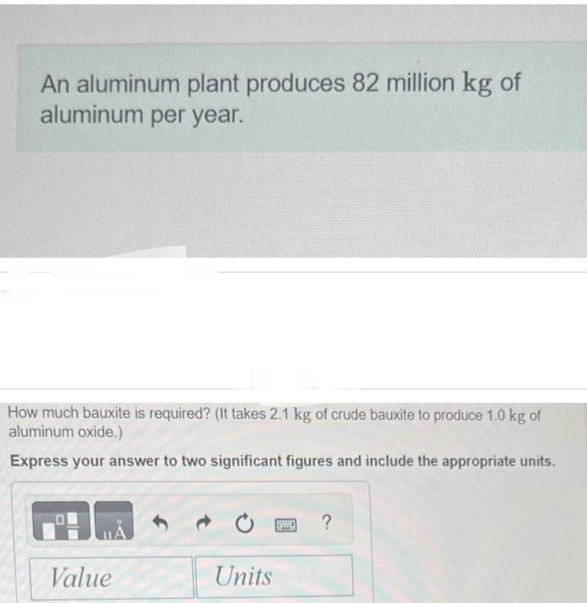An aluminum plant produces 82 million kg of
aluminum per year.
How much bauxite is required? (It takes 2.1 kg of crude bauxite to produce 1.0 kg of
aluminum oxide.)
Express your answer to two significant figures and include the appropriate units.
HÅ
Value
Units
0 ?