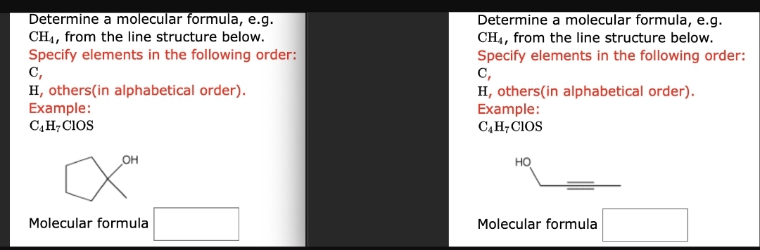 Determine a molecular formula, e.g.
CH4, from the line structure below.
Specify elements in the following order:
C,
H, others(in alphabetical order).
Example:
C4H7CIOS
OH
Molecular formula
Determine a molecular formula, e.g.
CH4, from the line structure below.
Specify elements in the following order:
C,
H, others (in alphabetical order).
Example:
C4H7 CIOS
HO
Molecular formula