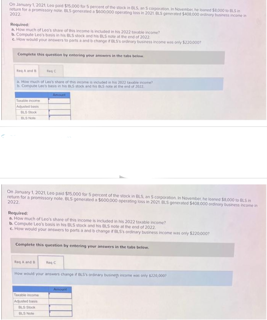 On January 1, 2021, Leo paid $15,000 for 5 percent of the stock in BLS, an S corporation. In November, he loaned $8,000 to BLS in
return for a promissory note. BLS generated a $600,000 operating loss in 2021. BLS generated $408,000 ordinary business income in
2022.
Required:
a. How much of Leo's share of this income is included in his 2022 taxable income?
b. Compute Leo's basis in his BLS stock and his BLS note at the end of 2022.
c. How would your answers to parts a and b change if BLS's ordinary business income was only $220,000?
Complete this question by entering your answers in the tabs below.
Req A and B
a. How much of Leo's share of this income is included in his 2022 taxable income?
b. Compute Leo's basis in his BLS stock and his BLS note at the end of 2022.
Taxable income
Adjusted basis
BLS Stock
BLS Note
Req C
On January 1, 2021, Leo paid $15,000 for 5 percent of the stock in BLS, an S corporation. In November, he loaned $8,000 to BLS in
return for a promissory note. BLS generated a $600,000 operating loss in 2021. BLS generated $408,000 ordinary business income in
2022.
Amount
Required:
a. How much of Leo's share of this income is included in his 2022 taxable income?
b. Compute Leo's basis in his BLS stock and his BLS note at the end of 2022.
c. How would your answers to parts a and b change if BLS's ordinary business income was only $220,000?
Req A and B
Complete this question by entering your answers in the tabs below.
Taxable income
Adjusted basis
BLS Stock
BLS Note
Req C
How would your answers change if BLS's ordinary business income was only $220,000?
Amount