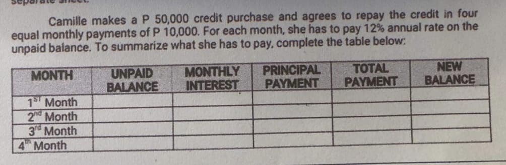 Camille makes a P 50,000 credit purchase and agrees to repay the credit in four
equal monthly payments of P 10,000. For each month, she has to pay 12% annual rate on the
unpaid balance. To summarize what she has to pay, complete the table below:
MONTH
1st Month
2nd Month
3rd Month
4 Month
UNPAID
BALANCE
MONTHLY
INTEREST
PRINCIPAL
PAYMENT
TOTAL
PAYMENT
NEW
BALANCE