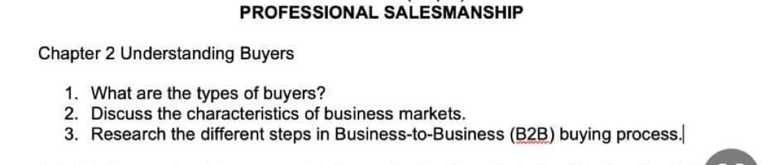 PROFESSIONAL SALESMANSHIP
Chapter 2 Understanding Buyers
1. What are the types of buyers?
2. Discuss the characteristics of business markets.
3. Research the different steps in Business-to-Business (B2B) buying process.