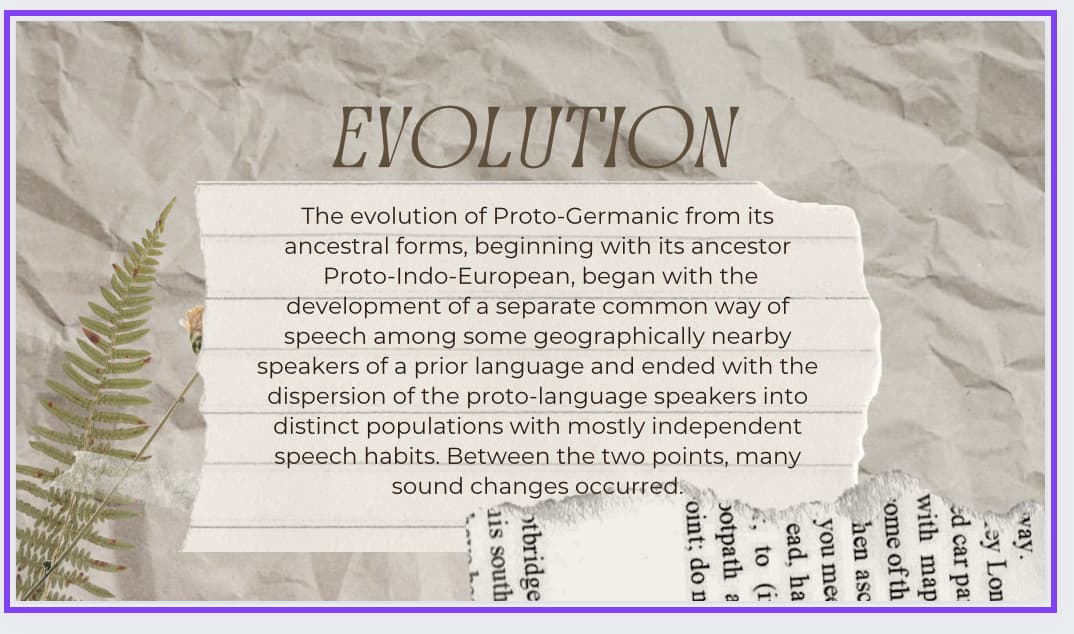EVOLUTION
The evolution of Proto-Germanic from its
ancestral forms, beginning with its ancestor
Proto-Indo-European, began with the
development of a separate common way of
speech among some geographically nearby
speakers of a prior language and ended with the
dispersion of the proto-language speakers into
distinct populations with mostly independent
speech habits. Between the two points, many
sound changes occurred..
otbridge
is south
oint; do n
otpath a
to (1)
ead, ha
you me
hen asc
ome of th
with map
way.
ed car pa
Ley Lon