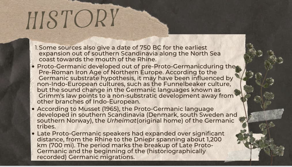HISTORY
1.Some sources also give a date of 750 BC for the earliest
expansion out of southern Scandinavia along the North Sea
coast towards the mouth of the Rhine.
●
Proto-Germanic developed out of pre-Proto-Germanicduring the
Pre-Roman Iron Age of Northern Europe. According to the
Germanic substrate hypothesis, it may have been influenced by
non-Indo-European cultures, such as the Funnelbeaker culture,
but the sound change in the Germanic languages known as
Grimm's law points to a non-substratic development away from
other branches of Indo-European.
According to Musset (1965), the Proto-Germanic language
developed in southern Scandinavia (Denmark, south Sweden and
southern Norway), the Urheimat (original home) of the Germanic
tribes.
• Late Proto-Germanic speakers had expanded over significant
distance, from the Rhine to the Dniepr spanning about 1,200
km (700 mi). The period marks the breakup of Late Proto-
Germanic and the beginning of the (historiographically
recorded) Germanic migrations.