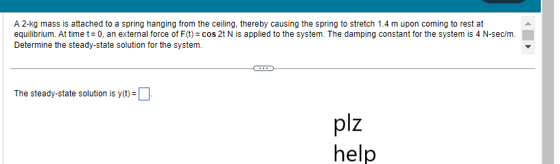 A 2-kg mass is attached to a spring hanging from the ceiling, thereby causing the spring to stretch 1.4 m upon coming to rest at
equilibrium. At time t= 0, an external force of F(t) = cos 2t N is applied to the system. The damping constant for the system is 4 N-sec/m.
Determine the steady-state solution for the system.
The steady-state solution is y(t)=-
plz
help