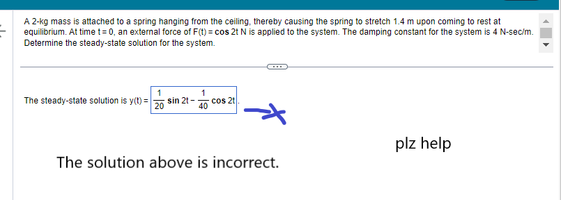 A 2-kg mass is attached to a spring hanging from the ceiling, thereby causing the spring to stretch 1.4 m upon coming to rest at
equilibrium. At time t= 0, an external force of F(t) = cos 2t N is applied to the system. The damping constant for the system is 4 N-sec/m.
Determine the steady-state solution for the system.
The steady-state solution is y(t) =
1
20
sin 2t-
1
40
cos 2t
The solution above is incorrect.
plz help