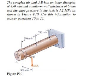 The complex air tank AB has an inner diameter
of 450 mm and a uniform wall thickness of 6-mm
and the gage pressure in the tank is 1.2 MPa as
shown in Figure P10. Use this information to
answer questions 10 to 13.
750 mm
750 mm
D
5 KN
500 mm
Figure P10

