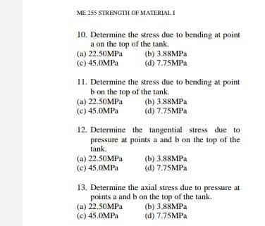 ME 255 STRENGTH OF MATERIAL I
10. Determine the stress due to bending at point
a on the top of the tank.
(a) 22.50MPA
(c) 45.0MPA
(b) 3.88MPA
(d) 7.75MPA
11. Determine the stress due to bending at point
b on the top of the tank.
(a) 22.50MPA
(c) 45.0MPA
(b) 3.88MPа
(d) 7.75MPA
12. Determine the tangential stress due to
pressure at points a and b on the top of the
tank.
(a) 22.50MPA
(c) 45.0MPA
(b) 3.88MPа
(d) 7.75MPA
13. Determine the axial stress due to pressure at
points a and b on the top of the tank.
(а) 22.50MPа
(c) 45.0MPA
(b) 3.88MPа
(d) 7.75MPA

