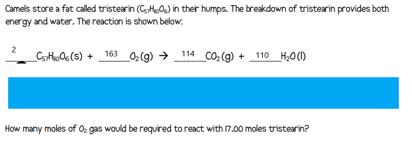 Camels store a fat called tristearin (C7H₁006) in their humps. The breakdown of tristearin provides both
energy and water. The reaction is shown below:
2
_C57H1006(S) + 163_0₂(g) →
114 CO₂(g) + 110 H₂O (1)
How many moles of O₂ gas would be required to react with 17.00 moles tristearin?