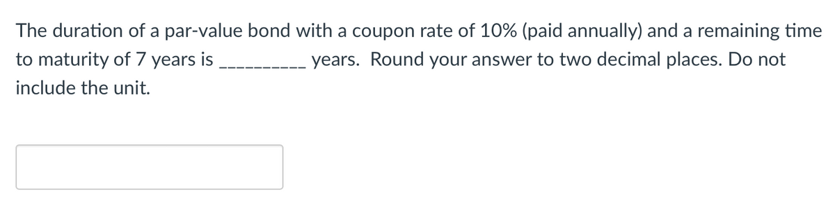 The duration of a par-value bond with a coupon rate of 10% (paid annually) and a remaining time
years. Round your answer to two decimal places. Do not
to maturity of 7 years is
include the unit.