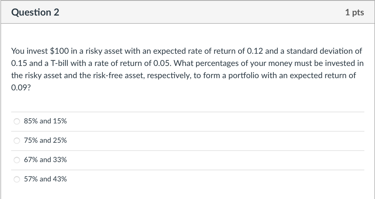 Question 2
You invest $100 in a risky asset with an expected rate of return of 0.12 and a standard deviation of
0.15 and a T-bill with a rate of return of 0.05. What percentages of your money must be invested in
the risky asset and the risk-free asset, respectively, to form a portfolio with an expected return of
0.09?
85% and 15%
75% and 25%
67% and 33%
1 pts
57% and 43%