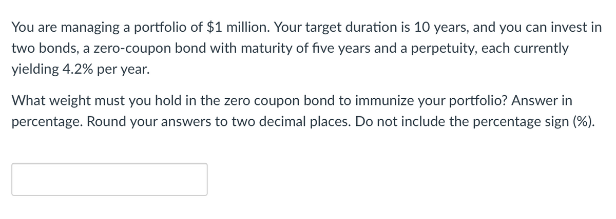 You are managing a portfolio of $1 million. Your target duration is 10 years, and you can invest in
two bonds, a zero-coupon bond with maturity of five years and a perpetuity, each currently
yielding 4.2% per year.
What weight must you hold in the zero coupon bond to immunize your portfolio? Answer in
percentage. Round your answers to two decimal places. Do not include the percentage sign (%).