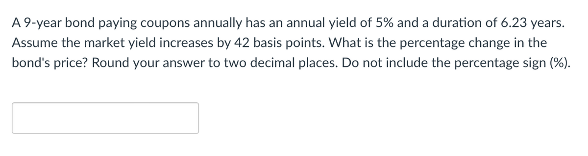 A 9-year bond paying coupons annually has an annual yield of 5% and a duration of 6.23 years.
Assume the market yield increases by 42 basis points. What is the percentage change in the
bond's price? Round your answer to two decimal places. Do not include the percentage sign (%).