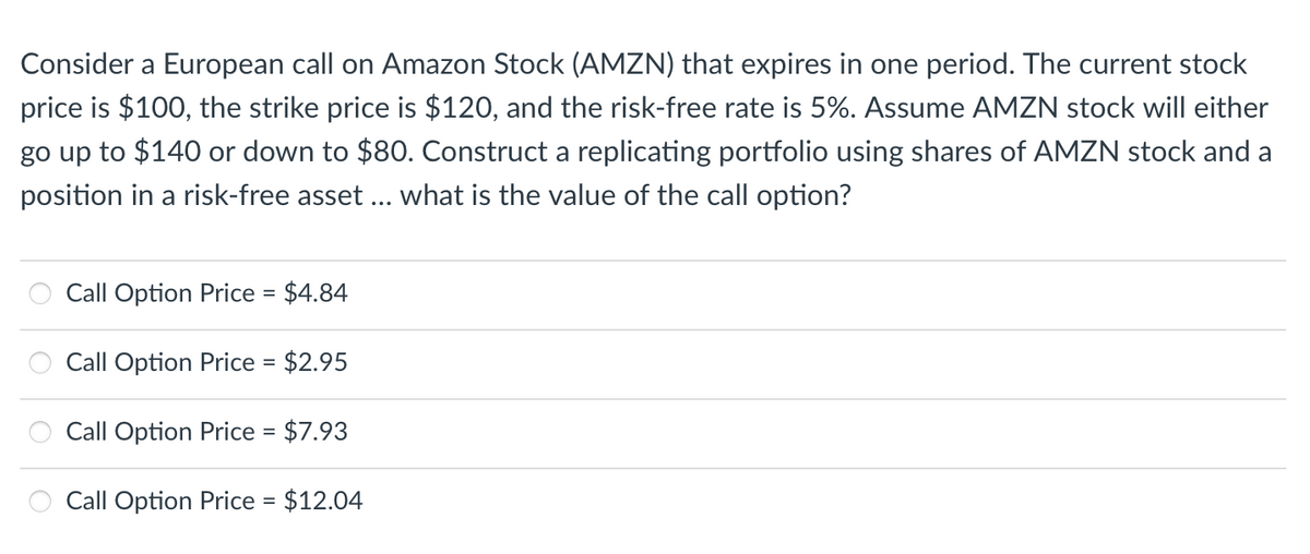 Consider a European call on Amazon Stock (AMZN) that expires in one period. The current stock
price is $100, the strike price is $120, and the risk-free rate is 5%. Assume AMZN stock will either
go up to $140 or down to $80. Construct a replicating portfolio using shares of AMZN stock and a
position in a risk-free asset ... what is the value of the call option?
Call Option Price = $4.84
Call Option Price = $2.95
Call Option Price = $7.93
Call Option Price = $12.04