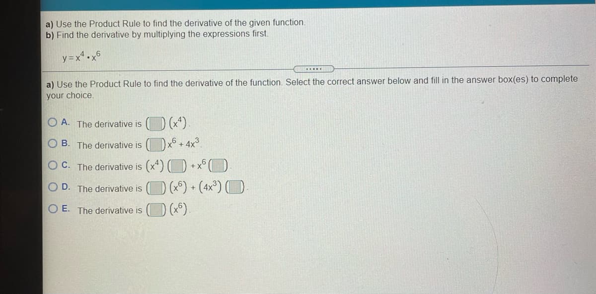 a) Use the Product Rule to find the derivative of the given function.
b) Find the derivative by multiplying the expressions first.
y =x* •x6
a) Use the Product Rule to find the derivative
the function. Select the correct answer below and fill in the answer box(es) to complete
your choice.
O A. The derivative is
(*)
O B. The derivative is
x6 + 4y³
O C. The derivative is (x*) ( D +x°( D
O D. The derivative is () (x) + (4x°)O
O E. The derivative is
