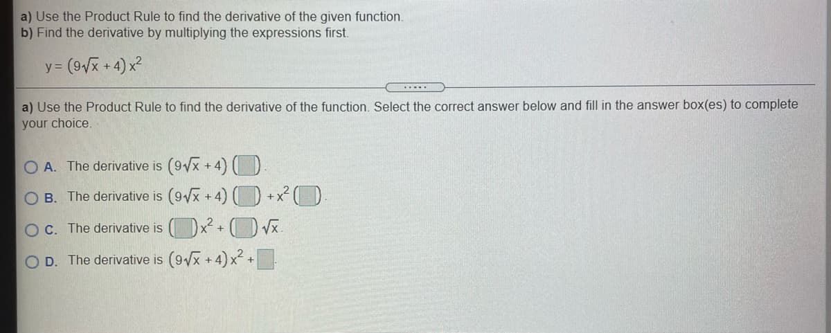 a) Use the Product Rule to find the derivative of the given function.
b) Find the derivative by multiplying the expressions first.
y = (9/x + 4) x2
.....
a) Use the Product Rule to find the derivative of the function. Select the correct answer below and fill in the answer box(es) to complete
your choice,
O A. The derivative is (9Vx +4) O
B. The derivative is (9/x + 4) (D +x² (D
OC. The derivative is ( )x + ( x.
OD. The derivative is (9x + 4) x² +
