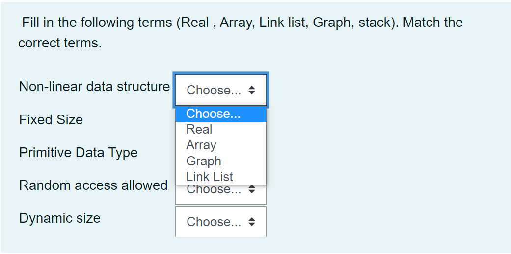 Fill in the following terms (Real , Array, Link list, Graph, stack). Match the
correct terms.
Non-linear data structure
Choose... +
Choose...
Fixed Size
Real
Array
Graph
Primitive Data Type
Link List
Choose...
Random access allowed
Dynamic size
Choose...
