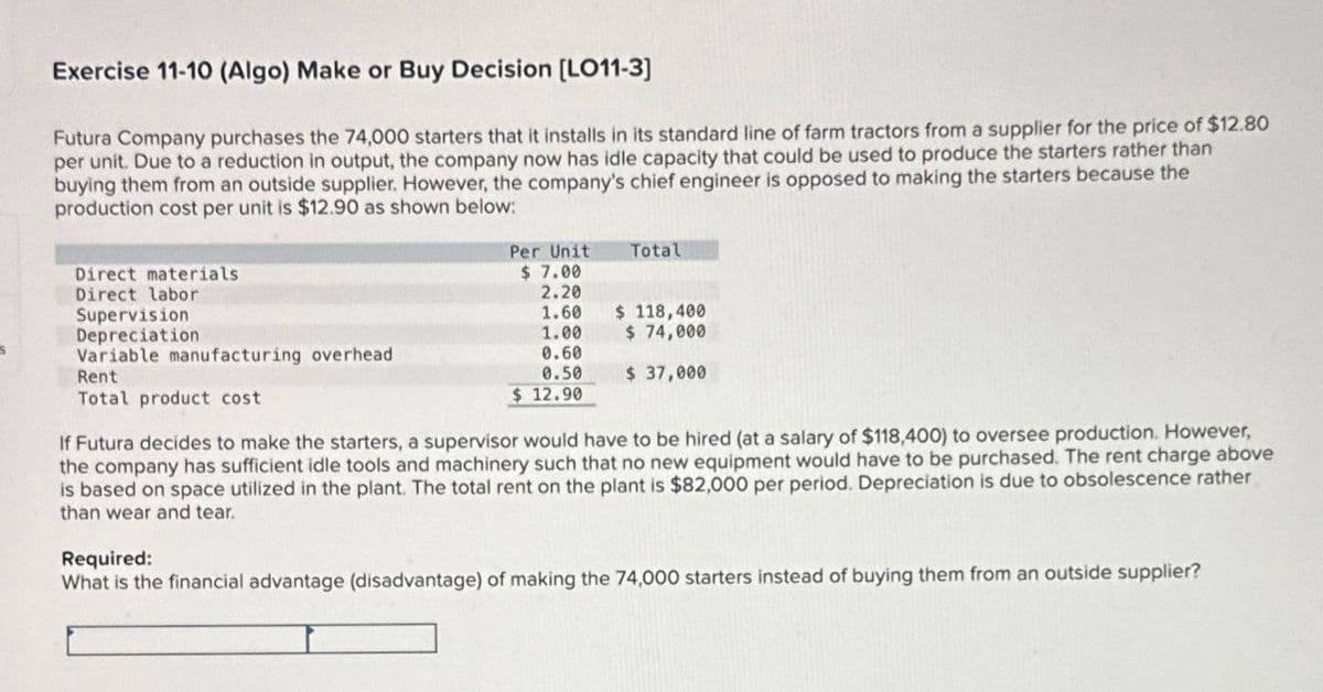 Exercise 11-10 (Algo) Make or Buy Decision [LO11-3]
Futura Company purchases the 74,000 starters that it installs in its standard line of farm tractors from a supplier for the price of $12.80
per unit. Due to a reduction in output, the company now has idle capacity that could be used to produce the starters rather than
buying them from an outside supplier. However, the company's chief engineer is opposed to making the starters because the
production cost per unit is $12.90 as shown below:
Direct materials
Direct labor
Supervision
Depreciation
Variable manufacturing overhead
Rent
Total product cost
Per Unit
Total
$ 7.00
2.20
1.60
$ 118,400
1.00
$ 74,000
0.60
0.50
$ 12.90
$ 37,000
If Futura decides to make the starters, a supervisor would have to be hired (at a salary of $118,400) to oversee production. However,
the company has sufficient idle tools and machinery such that no new equipment would have to be purchased. The rent charge above
is based on space utilized in the plant. The total rent on the plant is $82,000 per period. Depreciation is due to obsolescence rather
than wear and tear.
Required:
What is the financial advantage (disadvantage) of making the 74,000 starters instead of buying them from an outside supplier?