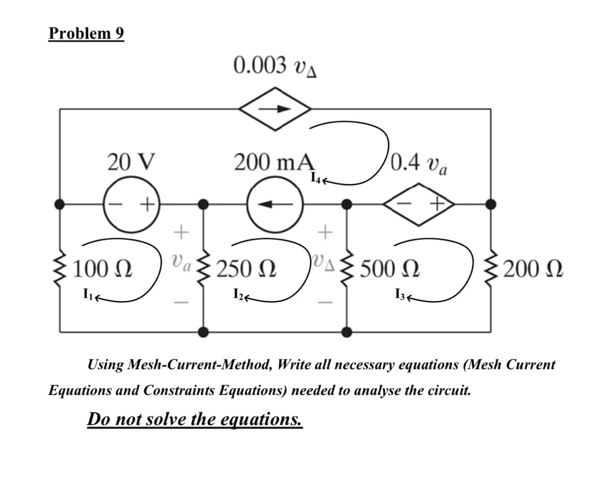 Problem 9
0.003 va
200 mA J04 v,
20 V
200 mĄ
+
100 N
Va
250 N
VAE 500 N
{200 N
Using Mesh-Current-Method, Write all necessary equations (Mesh Current
Equations and Constraints Equations) needed to analyse the circuit.
Do not solve the equations.
