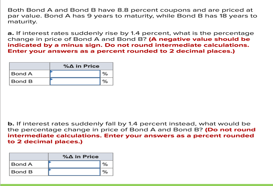 Both Bond A and Bond B have 8.8 percent coupons and are priced at
par value. Bond A has 9 years to maturity, while Bond B has 18 years to
maturity.
a. If interest rates suddenly rise by 1.4 percent, what is the percentage
change in price of Bond A and Bond B? (A negative value should be
indicated by a minus sign. Do not round intermediate calculations.
Enter your answers as a percent rounded to 2 decimal places.)
%A in Price
Bond A
Bond B
%
b. If interest rates suddenly fall by 1.4 percent instead, what would be
the percentage change in price of Bond A and Bond B? (Do not round
intermediate calculations. Enter your answers as a percent rounded
to 2 decimal places.)
%A in Price
Bond A
%
Bond B
%
