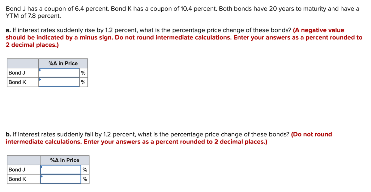Bond J has a coupon of 6.4 percent. Bond K has a coupon of 10.4 percent. Both bonds have 20 years to maturity and have a
YTM of 7.8 percent.
a. If interest rates suddenly rise by 1.2 percent, what is the percentage price change of these bonds? (A negative value
should be indicated by a minus sign. Do not round intermediate calculations. Enter your answers as a percent rounded to
2 decimal places.)
%A in Price
Bond J
%
Bond K
b. If interest rates suddenly fall by 1.2 percent, what is the percentage price change of these bonds? (Do not round
intermediate calculations. Enter your answers as a percent rounded to 2 decimal places.)
%A in Price
Bond J
%
Bond K
%
