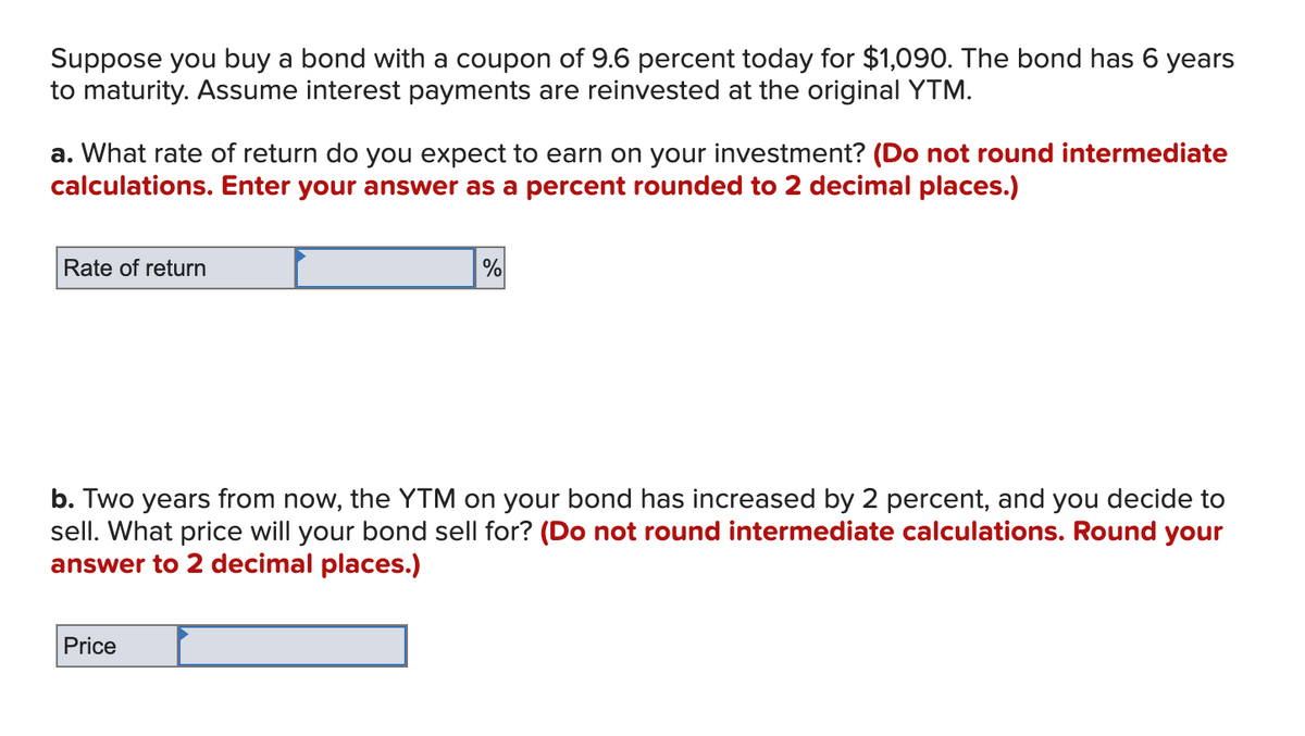 Suppose you buy a bond with a coupon of 9.6 percent today for $1,090. The bond has 6 years
to maturity. Assume interest payments are reinvested at the original YTM.
a. What rate of return do you expect to earn on your investment? (Do not round intermediate
calculations. Enter your answer as a percent rounded to 2 decimal places.)
Rate of return
%
b. Two years from now, the YTM on your bond has increased by 2 percent, and you decide to
sell. What price will your bond sell for? (Do not round intermediate calculations. Round your
answer to 2 decimal places.)
Price
