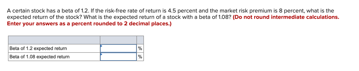 A certain stock has a beta of 1.2. If the risk-free rate of return is 4.5 percent and the market risk premium is 8 percent, what is the
expected return of the stock? What is the expected return of a stock with a beta of 1.08? (Do not round intermediate calculations.
Enter your answers as a percent rounded to 2 decimal places.)
Beta of 1.2 expected return
%
Beta of 1.08 expected return
%
