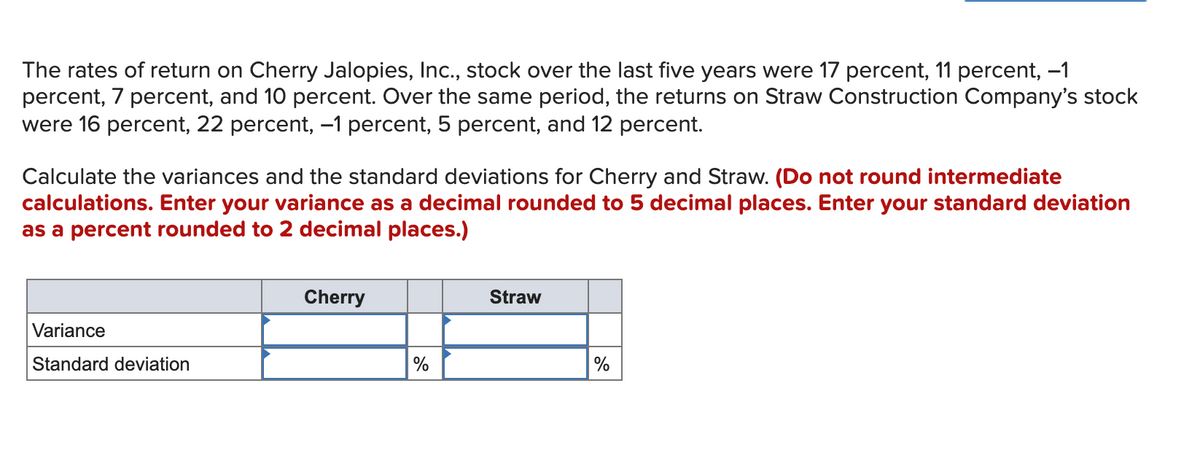 The rates of return on Cherry Jalopies, Inc., stock over the last five years were 17 percent, 11 percent, -1
percent, 7 percent, and 10 percent. Over the same period, the returns on Straw Construction Company's stock
were 16 percent, 22 percent, –1 percent, 5 percent, and 12 percent.
Calculate the variances and the standard deviations for Cherry and Straw. (Do not round intermediate
calculations. Enter your variance as a decimal rounded to 5 decimal places. Enter your standard deviation
as a percent rounded to 2 decimal places.)
Cherry
Straw
Variance
Standard deviation
%
%
