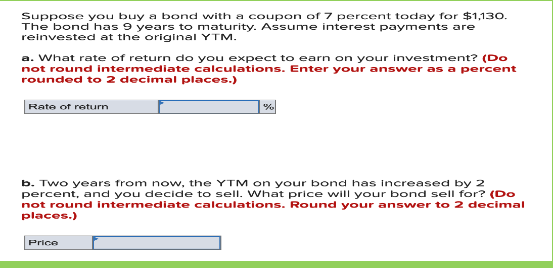 Suppose you buy a bond with a coupon of 7 percent today for $1,130.
The bond has 9 years to maturity. Assume interest payments are
reinvested at the original YTM.
a. What rate of return do you expect to earn on your investment? (Do
not round intermediate calculations. Enter your ans wer as a percent
rounded to 2 decimal places.)
Rate of return
b. Two years from now, the YTM on your bond has increased by 2
percent, and you decide t o sell. What price will your bond sell for? (Do
not round intermediate calculations. Round your answer to 2 decimal
places.)
Price
