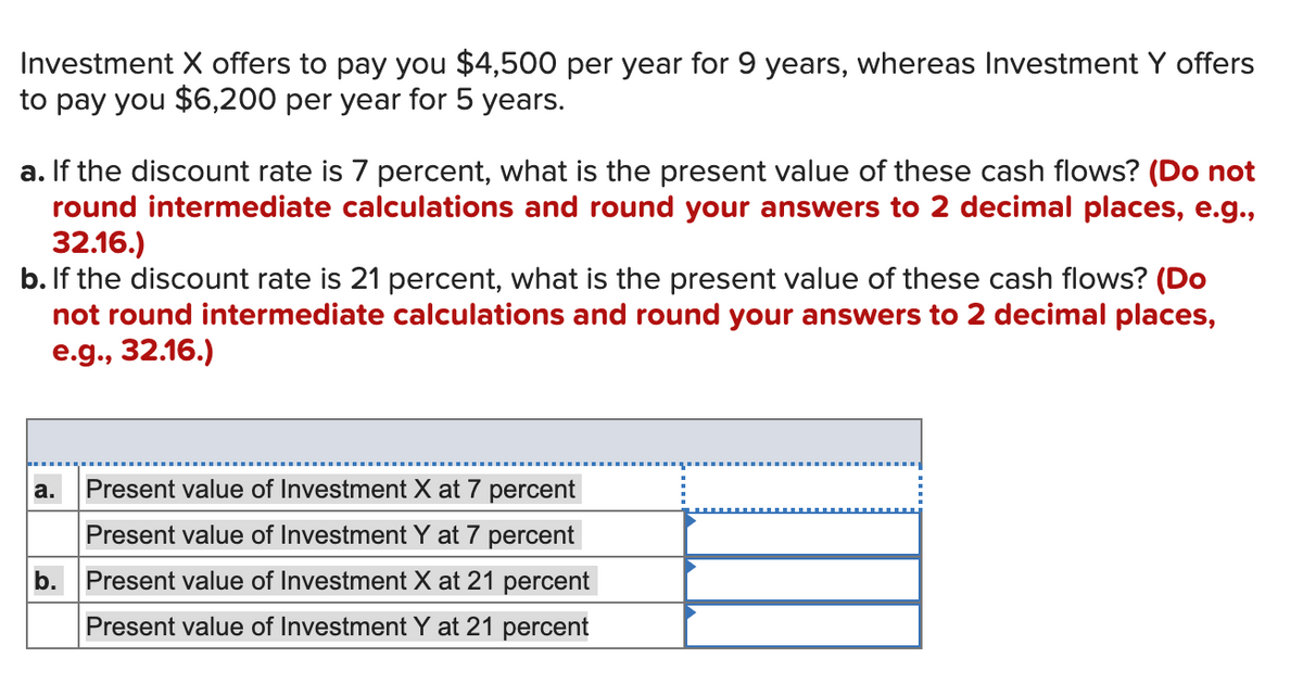 Investment X offers to pay you $4,500 per year for 9 years, whereas Investment Y offers
to pay you $6,200 per year for 5 years.
a. If the discount rate is 7 percent, what is the present value of these cash flows? (Do not
round intermediate calculations and round your answers to 2 decimal places, e.g.,
32.16.)
b. If the discount rate is 21 percent, what is the present value of these cash flows? (Do
not round intermediate calculations and round your answers to 2 decimal places,
e.g., 32.16.)
a.
Present value of Investment X at 7 percent
Present value of Investment Y at 7 percent
b.
Present value of Investment X at 21 percent
Present value of Investment Y at 21 percent
