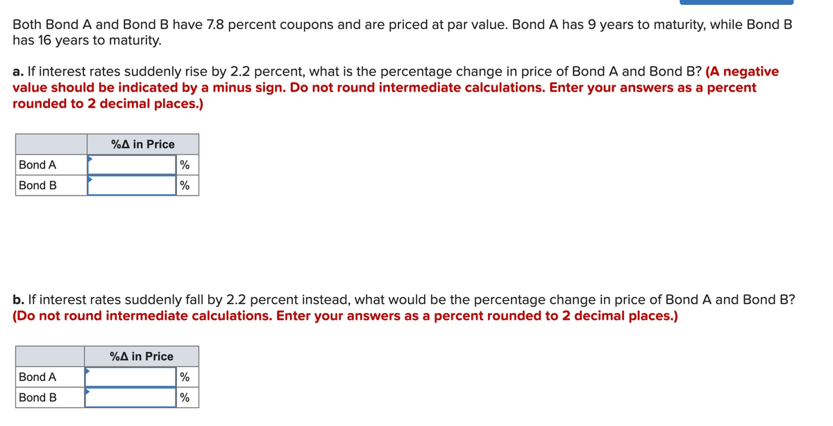 Both Bond A and Bond B have 7.8 percent coupons and are priced at par value. Bond A has 9 years to maturity, while Bond B
has 16 years to maturity.
a. If interest rates suddenly rise by 2.2 percent, what is the percentage change in price of Bond A and Bond B? (A negative
value should be indicated by a minus sign. Do not round intermediate calculations. Enter your answers as a percent
rounded to 2 decimal places.)
%A in Price
Bond A
%
Bond B
%
b. If interest rates suddenly fall by 2.2 percent instead, what would be the percentage change in price of Bond A and Bond B?
(Do not round intermediate calculations. Enter your answers as a percent rounded to 2 decimal places.)
%A in Price
Bond A
Bond B
%
