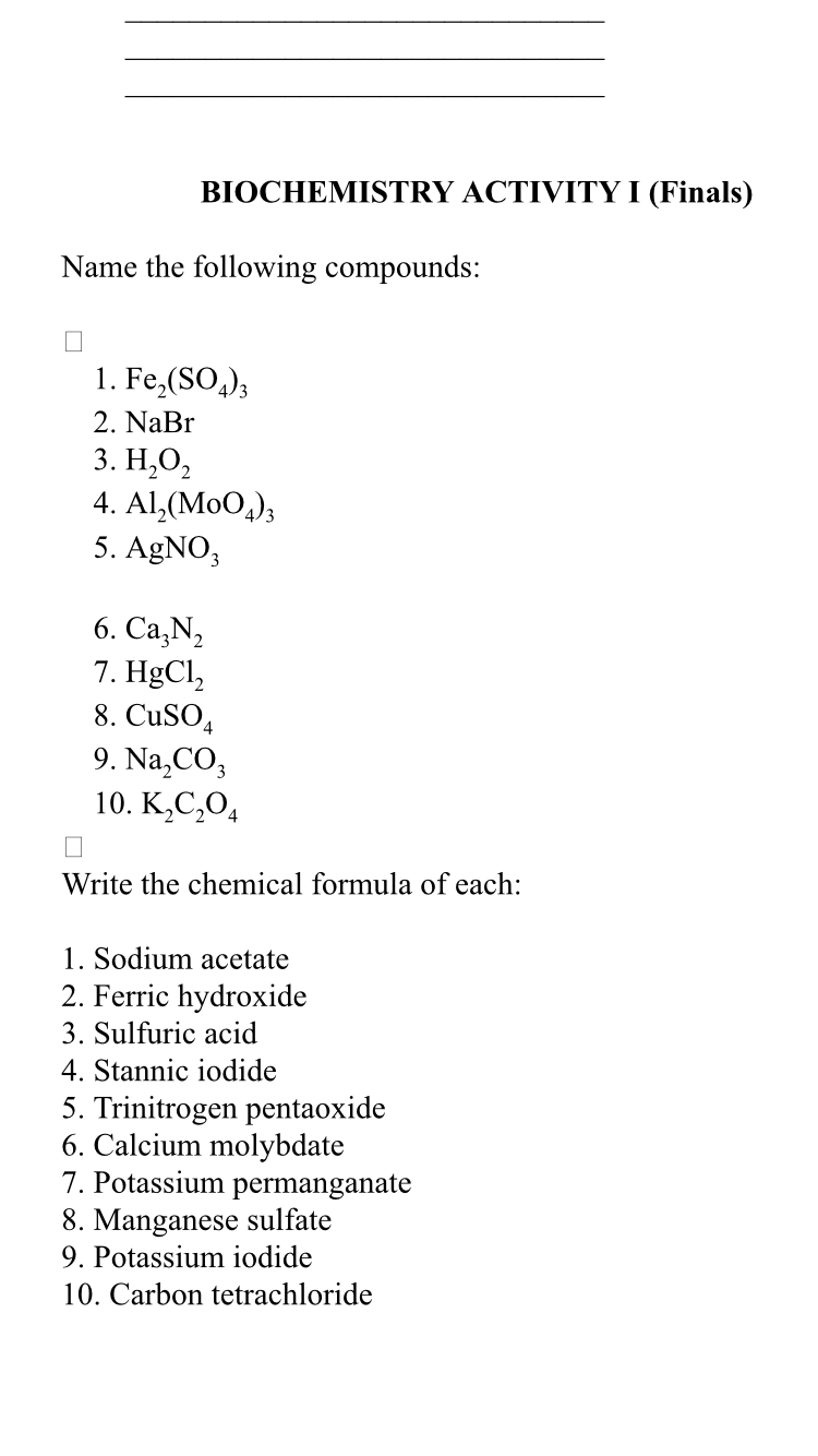 BIOCHEMISTRY ACTIVITY I (Finals)
Name the following compounds:
1. Fe₂(SO4)3
2. NaBr
3. H₂O₂
4. Al₂(M004)3
5. AgNO3
6. Ca₂N₂
7. HgCl₂
8. CuSO4
9. Na₂CO3
10. K₂C₂O4
☐
Write the chemical formula of each:
1. Sodium acetate
2. Ferric hydroxide
3. Sulfuric acid
4. Stannic iodide
5. Trinitrogen pentaoxide
6. Calcium molybdate
7. Potassium permanganate
8. Manganese sulfate
9. Potassium iodide
10. Carbon tetrachloride