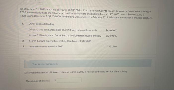 On December 31, 2019, Nash Inc. borrowed $3,300,000 at 13% payable annually to finance the construction of a new building. In
2020, the company made the following expenditures related to this building: March 1, $396,000: June 1, $660,000: July 1,
$1,650,000: December 1, $1.650,000. The building was completed in February 2021. Additional information is provided as follows
1.
2.
3.
Other debt outstanding
10-year, 14% bond, December 31, 2013, interest payable annually
6-year, 11% note, dated December 31, 2017, interest payable annually
March 1, 2020, expenditure included land costs of $165,000
Interest revenue earned in 2020
Your answer is incorrect.
$4,400,000
$1,760,000
The amount of interest $
$53.900
Determine the amount of interest to be capitalized in 2020 in relation to the construction of the building.