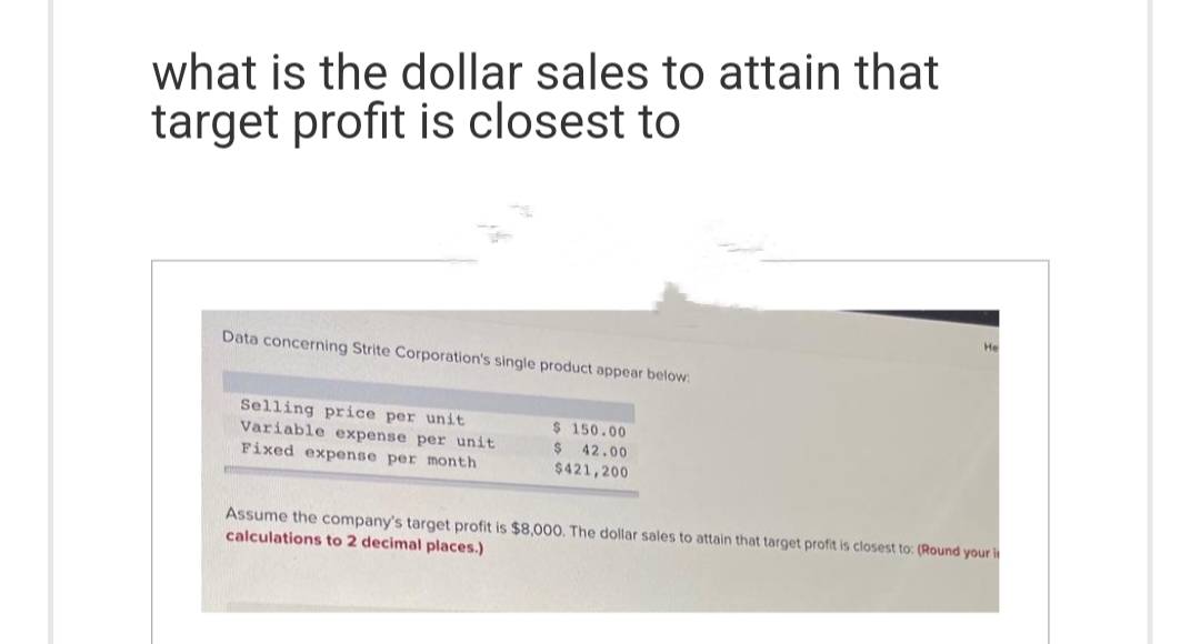 what is the dollar sales to attain that
target profit is closest to
Data concerning Strite Corporation's single product appear below:
Selling price per unit
Variable expense per unit
Fixed expense per month
$ 150.00
$ 42.00
$421,200
He
Assume the company's target profit is $8,000. The dollar sales to attain that target profit is closest to: (Round your i
calculations to 2 decimal places.)
