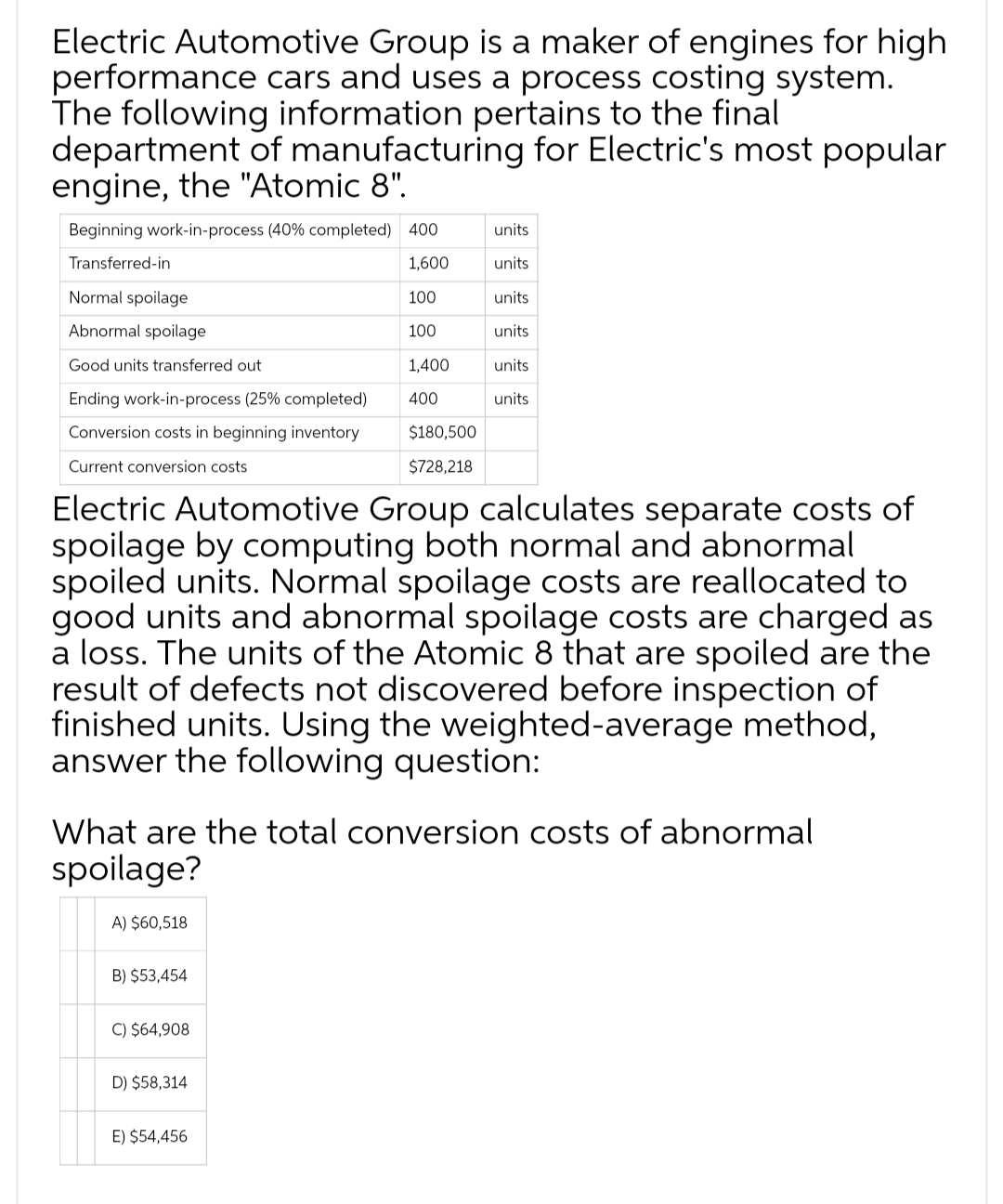 Electric Automotive Group is a maker of engines for high
performance cars and uses a process costing system.
The following information pertains to the final
department of manufacturing for Electric's most popular
engine, the "Atomic 8".
Beginning work-in-process (40% completed) 400
Transferred-in
1,600
100
100
1,400
400
Normal spoilage
Abnormal spoilage
Good units transferred out
Ending work-in-process (25% completed)
Conversion costs in beginning inventory
Current conversion costs
A) $60,518
B) $53,454
C) $64,908
$180,500
$728,218
Electric Automotive Group calculates separate costs of
spoilage by computing both normal and abnormal
spoiled units. Normal spoilage costs are reallocated to
good units and abnormal spoilage costs are charged as
a loss. The units of the Atomic 8 that are spoiled are the
result of defects not discovered before inspection of
finished units. Using the weighted-average method,
answer the following question:
D) $58,314
units
units
What are the total conversion costs of abnormal
spoilage?
E) $54,456
units
units
units
units