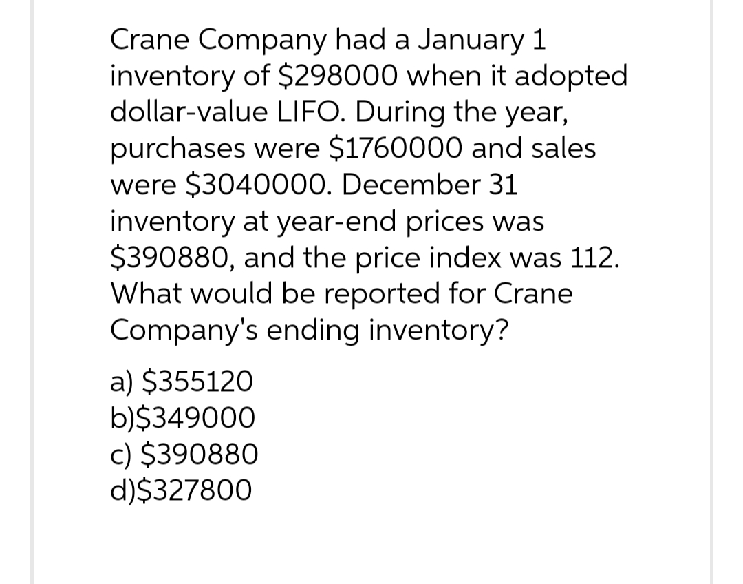 Crane Company had a January 1
inventory of $298000 when it adopted
dollar-value LIFO. During the year,
purchases were $1760000 and sales
were $3040000. December 31
inventory at year-end prices was
$390880, and the price index was 112.
What would be reported for Crane
Company's ending inventory?
a) $355120
b)$349000
c) $390880
d)$327800