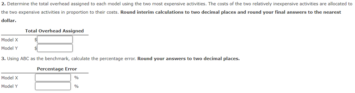 2. Determine the total overhead assigned to each model using the two most expensive activities. The costs of the two relatively inexpensive activities are allocated to
the two expensive activities in proportion to their costs. Round interim calculations to two decimal places and round your final answers to the nearest
dollar.
Model X
Model Y
Total Overhead Assigned
3. Using ABC as the benchmark, calculate the percentage error. Round your answers to two decimal places.
Percentage Error
Model X
Model Y
%
%