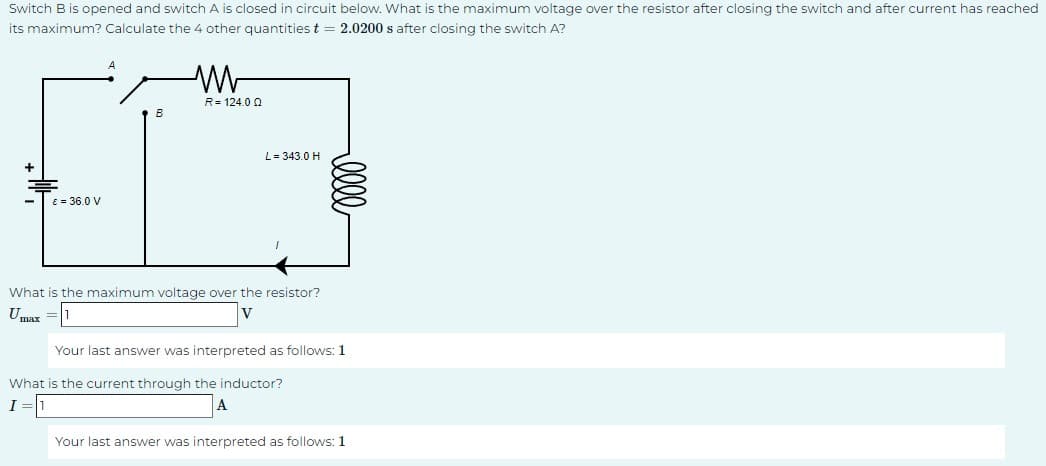 Switch B is opened and switch A is closed in circuit below. What is the maximum voltage over the resistor after closing the switch and after current has reached
its maximum? Calculate the 4 other quantities t 2.0200 s after closing the switch A?
R 124.0 Q
B
L = 343.0 H
03
€ = 36.0 V
+
What is the maximum voltage over the resistor?
Umax =
V
Your last answer was interpreted as follows: 1
What is the current through the inductor?
I
Your last answer was interpreted as follows: 1