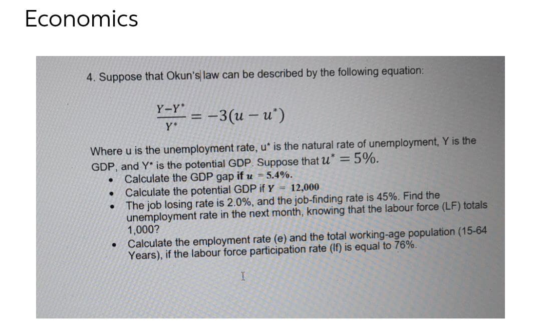 Economics
4. Suppose that Okun's law can be described by the following equation:
Y-Y*
= -3(u – u')
Y*
Where u is the unemployment rate, u* is the natural rate of unemployment, Y is the
GDP, and Y* is the potential GDP. Suppose that u
= 5%.
Calculate the GDP gap if u = 5.4%.
Calculate the potential GDP if Y = 12,000
The job losing rate is 2.0%, and the job-finding rate is 45%. Find the
unemployment rate in the next month, knowing that the labour force (LF) totals
1,000?
Calculate the employment rate (e) and the total working-age population (15-64
Years), if the labour force participation rate (If) is equal to 76%.
