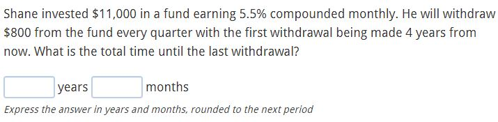 Shane invested $11,000 in a fund earning 5.5% compounded monthly. He will withdraw
$800 from the fund every quarter with the first withdrawal being made 4 years from
now. What is the total time until the last withdrawal?
|years
months
Express the answer in years and months, rounded to the next period
