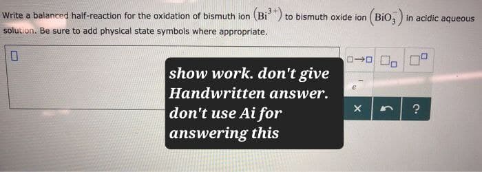 Write a balanced half-reaction for the oxidation of bismuth ion (Bi³+) to bismuth oxide ion (BiO3) in acidic aqueous
solution. Be sure to add physical state symbols where appropriate.
show work. don't give
Handwritten answer.
don't use Ai for
answering this
X
?