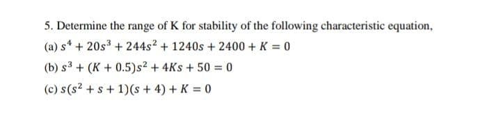 5. Determine the range of K for stability of the following characteristic equation,
(a) s* + 20s3 + 244s2 + 1240s + 2400 + K = 0
(b) s3 + (K + 0.5)s2 + 4Ks + 50 = 0
(c) s(s? +s + 1)(s + 4) + K = 0
