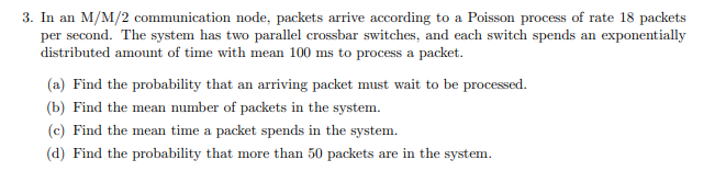 3. In an M/M/2 communication node, packets arrive according to a Poisson process of rate 18 packets
per second. The system has two parallel crossbar switches, and each switch spends an exponentially
distributed amount of time with mean 100 ms to process a packet.
(a) Find the probability that an arriving packet must wait to be processed.
(b) Find the mean number of packets in the system.
(c) Find the mean time a packet spends in the system.
(d) Find the probability that more than 50 packets are in the system.
