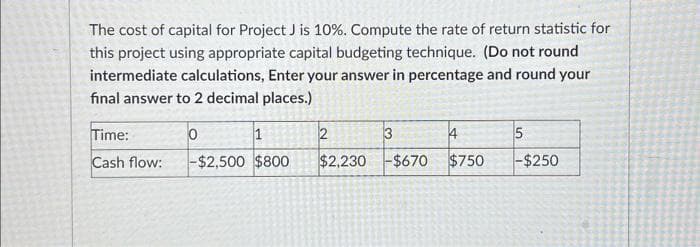 The cost of capital for Project J is 10%. Compute the rate of return statistic for
this project using appropriate capital budgeting technique. (Do not round
intermediate calculations, Enter your answer in percentage and round your
final answer to 2 decimal places.)
Time:
Cash flow:
1
-$2,500 $800
0
2
$2,230
3
-$670
4
$750
5
-$250