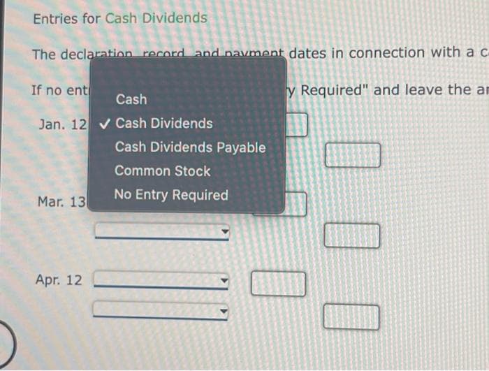 Entries for Cash Dividends
The declaration record and navment dates in connection with a c
y Required" and leave the ar
If no ent
Cash
Jan. 12✔ Cash Dividends
Mar. 13
Apr. 12
Cash Dividends Payable
Common Stock
No Entry Required
000