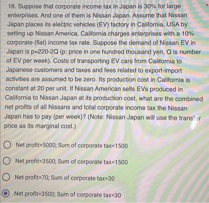 18. Suppose that corporate income tax in Japan is 30% for large
enterprises. And one of them is Nissan Japan. Assume that Nissan
Japan places its electric vehicles (EV) factory in California, USA by
setting up Nissan America. California charges enterprises with a 10%
corporate (flat) income tax rate. Suppose the demand of Nissan EV in
Japan is p=220-2Q (p: price in one hundred thousand yen, Q is number
of EV per week). Costs of transporting EV cars from California to
Japanese customers and taxes and fees related to export-import
activities are assumed to be zero. Its production cost in California is
constant at 20 per unit. If Nissan American sells EVS produced in
California to Nissan Japan at its production cost, what are the combined
net profits of all Nissans and total corporate income tax the Nissan
Japan has to pay (per week)? (Note: Nissan Japan will use the transfer
price as its marginal cost.)
ONet profit=5000; Sum of corporate tax=1500
Net profit=3500; Sum of corporate tax=1500
ONet profit=70; Sum of corporate tax=30
Net profit=3500; Sum of corporate tax=30