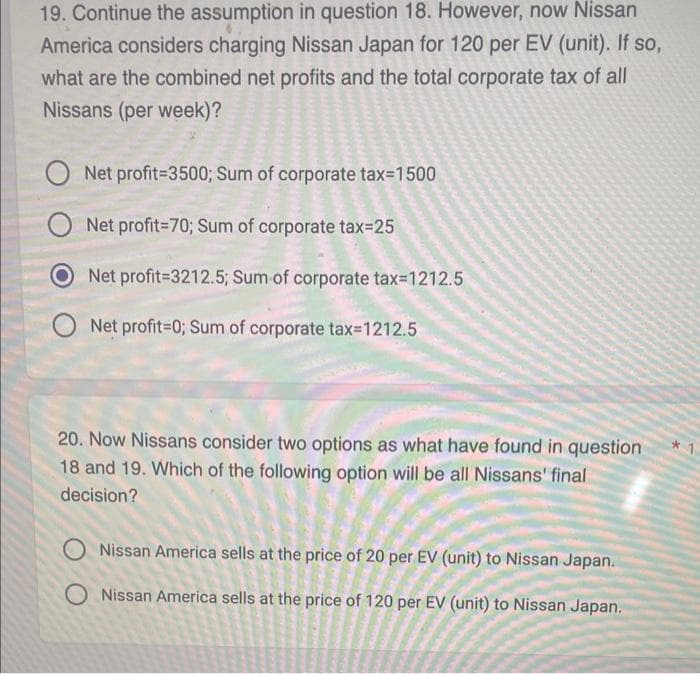 19. Continue the assumption in question 18. However, now Nissan
America considers charging Nissan Japan for 120 per EV (unit). If so,
what are the combined net profits and the total corporate tax of all
Nissans (per week)?
Net profit-3500; Sum of corporate tax=1500
Net profit=70; Sum of corporate tax=25
Net profit=3212.5; Sum of corporate tax=1212.5
ONet profit=0; Sum of corporate tax=1212.5
20. Now Nissans consider two options as what have found in question
18 and 19. Which of the following option will be all Nissans' final
decision?
O Nissan America sells at the price of 20 per EV (unit) to Nissan Japan.
O Nissan America sells at the price of 120 per EV (unit) to Nissan Japan.
*1