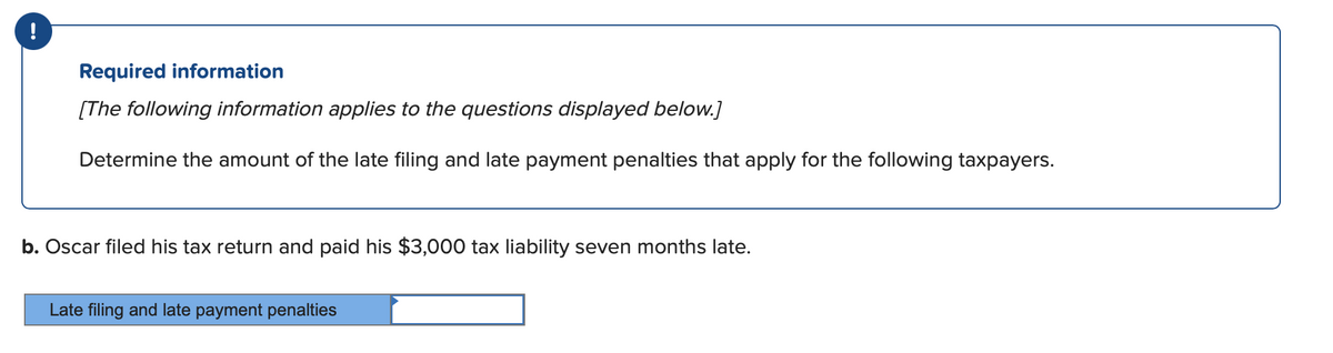!
Required information
[The following information applies to the questions displayed below.]
Determine the amount of the late filing and late payment penalties that apply for the following taxpayers.
b. Oscar filed his tax return and paid his $3,000 tax liability seven months late.
ate filing and late payment penalties