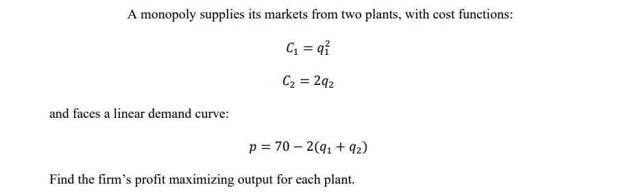 A monopoly supplies its markets from two plants, with cost functions:
C1 = q?
C2 = 2q2
and faces a linear demand curve:
p = 70 – 2(q1 + q2)
Find the firm's profit maximizing output for each plant.
