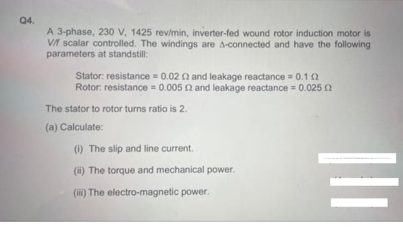 Q4.
A 3-phase, 230 V, 1425 rev/min, inverter-fed wound rotor induction motor is
V/f scalar controlled. The windings are A-connected and have the following
parameters at standstill:
Stator: resistance 0.02 2 and leakage reactance 0.1 2
Rotor: resistance 0.005 and leakage reactance 0.025 2
The stator to rotor turns ratio is 2.
(a) Calculate:
(i) The slip and line current.
(ii) The torque and mechanical power.
(iii) The electro-magnetic power.
